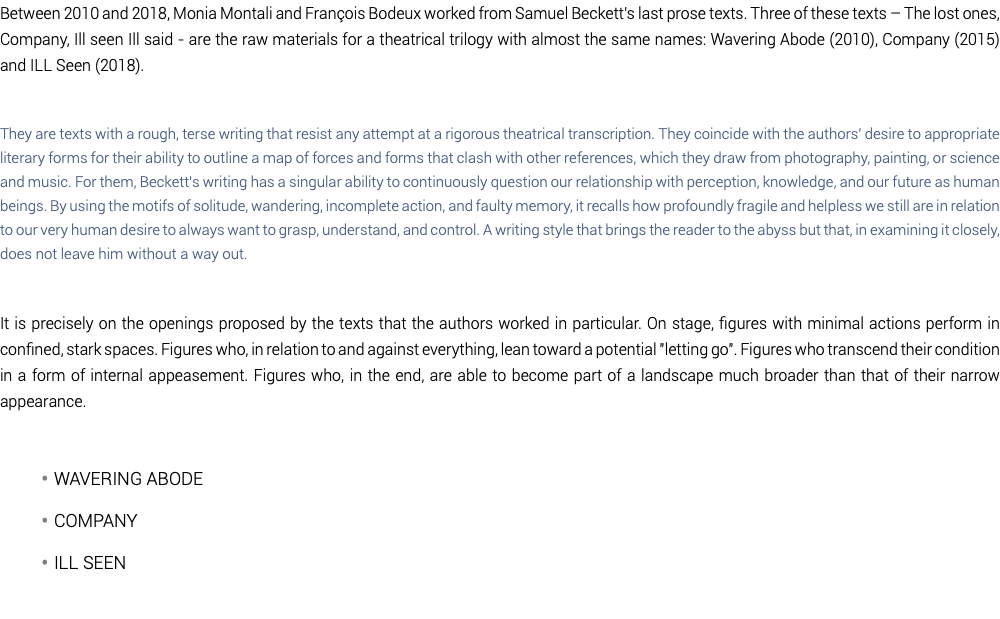 Between 2010 and 2018, Monia Montali and François Bodeux worked from Samuel Beckett's last prose texts. Three of these texts – The lost ones, Company, Ill seen Ill said - are the raw materials for a theatrical trilogy with almost the same names: Wavering Abode (2010), Company (2015) and ILL Seen (2018). They are texts with a rough, terse writing that resist any attempt at a rigorous theatrical transcription. They coincide with the authors' desire to appropriate literary forms for their ability to outline a map of forces and forms that clash with other references, which they draw from photography, painting, or science and music. For them, Beckett's writing has a singular ability to continuously question our relationship with perception, knowledge, and our future as human beings. By using the motifs of solitude, wandering, incomplete action, and faulty memory, it recalls how profoundly fragile and helpless we still are in relation to our very human desire to always want to grasp, understand, and control. A writing style that brings the reader to the abyss but that, in examining it closely, does not leave him without a way out. It is precisely on the openings proposed by the texts that the authors worked in particular. On stage, figures with minimal actions perform in confined, stark spaces. Figures who, in relation to and against everything, lean toward a potential "letting go". Figures who transcend their condition in a form of internal appeasement. Figures who, in the end, are able to become part of a landscape much broader than that of their narrow appearance. Wavering Abode Company ILL Seen